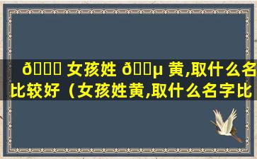 🐝 女孩姓 🐵 黄,取什么名字比较好（女孩姓黄,取什么名字比较好听）
